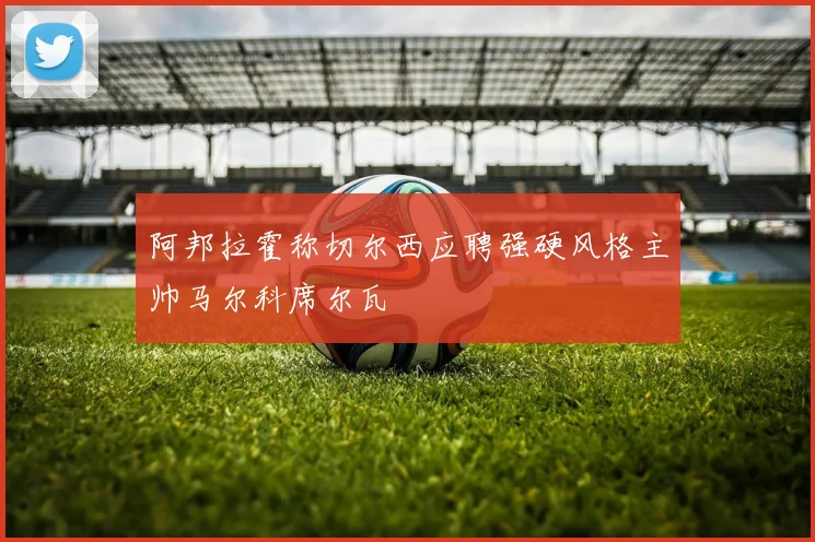 阿邦拉霍称切尔西应聘强硬风格主帅马尔科席尔瓦