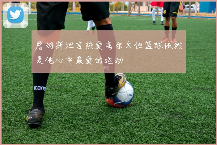 詹姆斯坦言热爱高尔夫但篮球依然是他心中最爱的运动