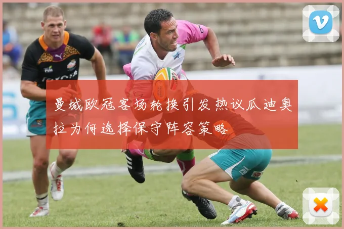 曼城欧冠客场轮换引发热议瓜迪奥拉为何选择保守阵容策略