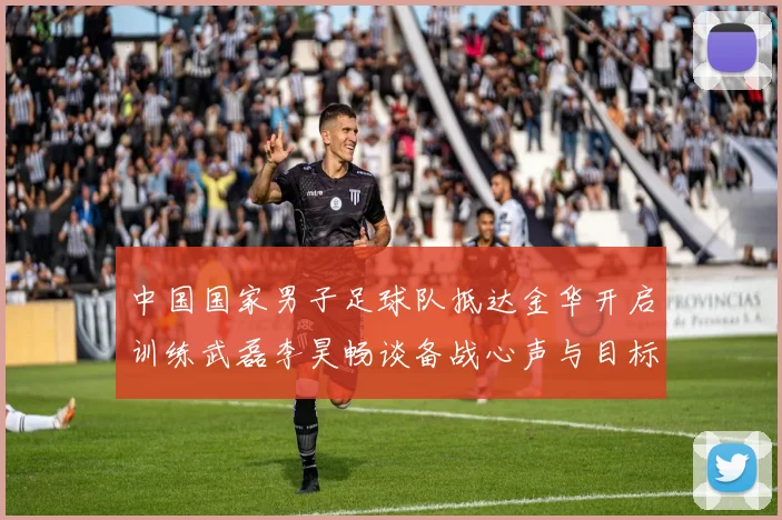 中国国家男子足球队抵达金华开启训练武磊李昊畅谈备战心声与目标