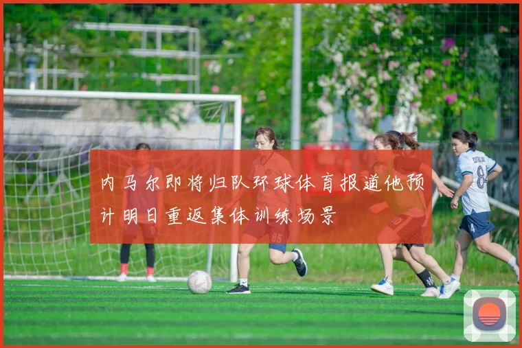 内马尔即将归队环球体育报道他预计明日重返集体训练场景
