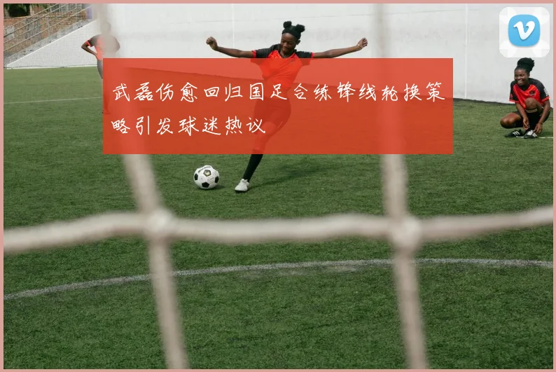 武磊伤愈回归国足合练锋线轮换策略引发球迷热议