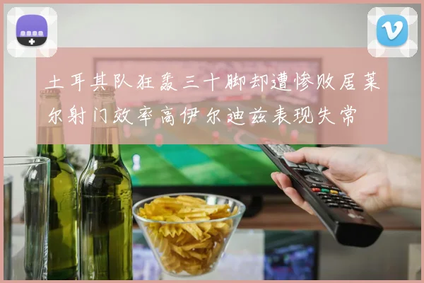 土耳其队狂轰三十脚却遭惨败居莱尔射门效率高伊尔迪兹表现失常