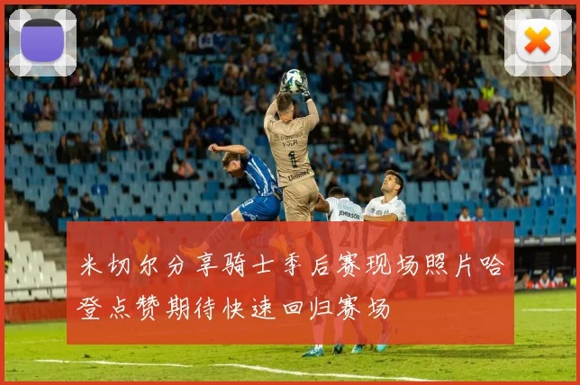 米切尔分享骑士季后赛现场照片哈登点赞期待快速回归赛场