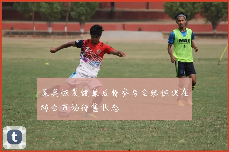 莱奥恢复健康后将参与合练但仍在转会市场待售状态