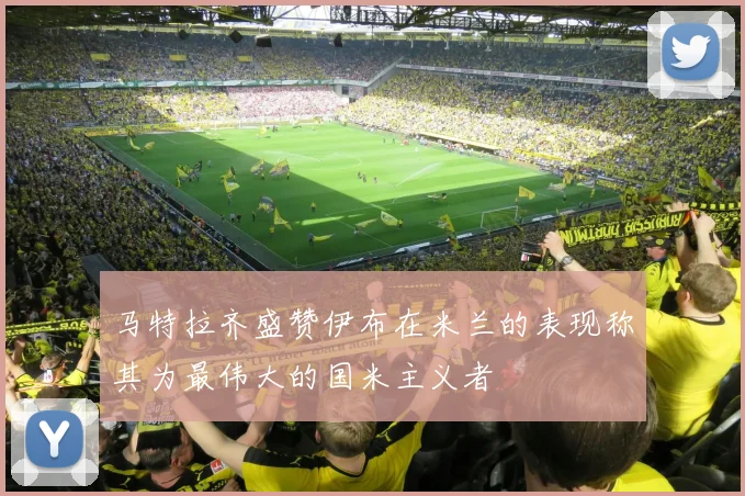马特拉齐盛赞伊布在米兰的表现称其为最伟大的国米主义者