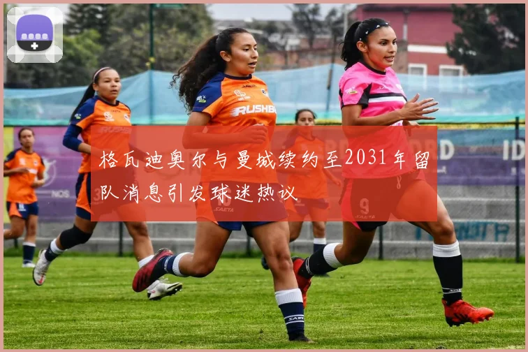 格瓦迪奥尔与曼城续约至2031年留队消息引发球迷热议