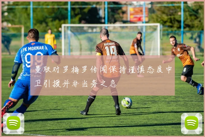 曼联对罗梅罗传闻保持谨慎态度中卫引援并非当务之急