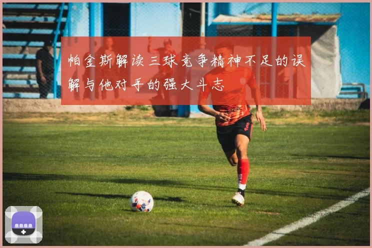 帕金斯解读三球竞争精神不足的误解与他对手的强大斗志