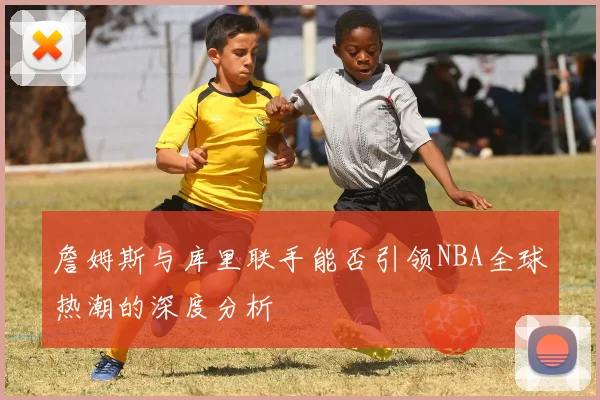詹姆斯与库里联手能否引领NBA全球热潮的深度分析