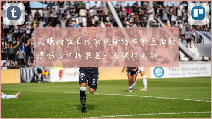 吴曦精准长传助攻徐皓阳禁区抽射遗憾击中横梁差一点破门成功