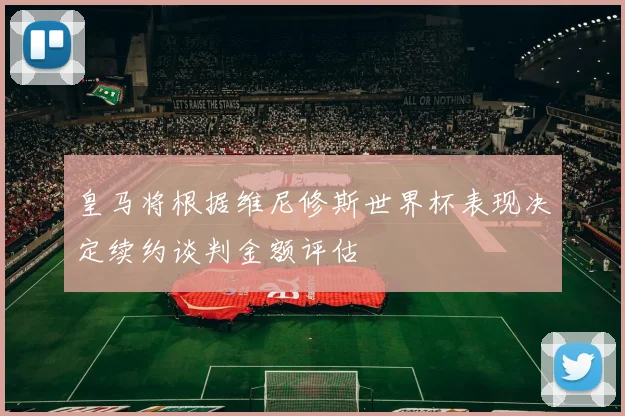 皇马将根据维尼修斯世界杯表现决定续约谈判金额评估